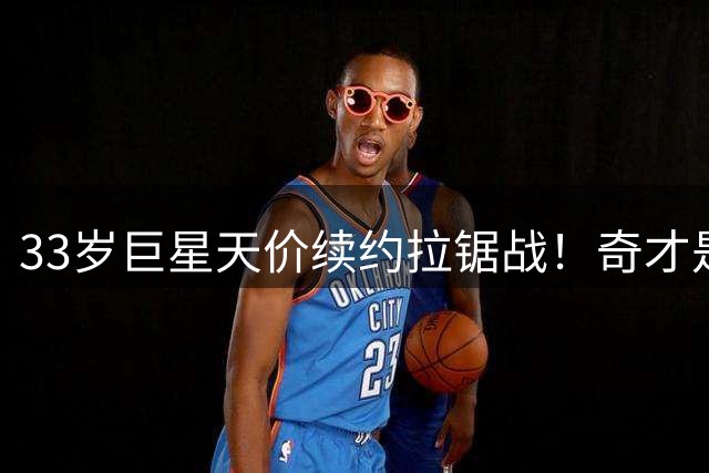 33岁巨星天价续约拉锯战！奇才是豪赌还是止损？